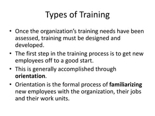 Types of Training
• Once the organization’s training needs have been
assessed, training must be designed and
developed.
• The first step in the training process is to get new
employees off to a good start.
• This is generally accomplished through
orientation.
• Orientation is the formal process of familiarizing
new employees with the organization, their jobs
and their work units.
 