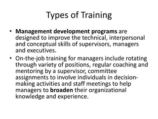 Types of Training
• Management development programs are
designed to improve the technical, interpersonal
and conceptual skills of supervisors, managers
and executives.
• On-the-job training for managers include rotating
through variety of positions, regular coaching and
mentoring by a supervisor, committee
assignments to involve individuals in decision-
making activities and staff meetings to help
managers to broaden their organizational
knowledge and experience.
 