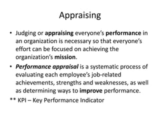 Appraising
• Judging or appraising everyone’s performance in
an organization is necessary so that everyone’s
effort can be focused on achieving the
organization’s mission.
• Performance appraisal is a systematic process of
evaluating each employee’s job-related
achievements, strengths and weaknesses, as well
as determining ways to improve performance.
** KPI – Key Performance Indicator
 