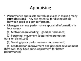 Appraising
• Performance appraisals are valuable aids in making many
HRM decisions. They are essential for distinguishing
between good or poor performers.
• Managers can use performance appraisal information in
four ways:-
(1) Motivation (rewarding – good performance)
(2) Personnel movement (determine promotion,
transfer, dismissed)
(3) Training (poor performance – improvement)
(4) Feedback for improvement and personal development
(how well they have done, adjustment for better
performance)
 