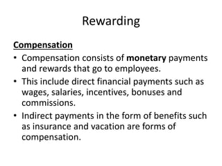 Rewarding
Compensation
• Compensation consists of monetary payments
and rewards that go to employees.
• This include direct financial payments such as
wages, salaries, incentives, bonuses and
commissions.
• Indirect payments in the form of benefits such
as insurance and vacation are forms of
compensation.
 