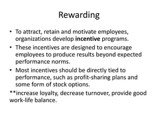 Rewarding
• To attract, retain and motivate employees,
organizations develop incentive programs.
• These incentives are designed to encourage
employees to produce results beyond expected
performance norms.
• Most incentives should be directly tied to
performance, such as profit-sharing plans and
some form of stock options.
**increase loyalty, decrease turnover, provide good
work-life balance.
 