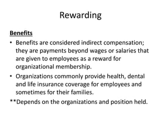 Rewarding
Benefits
• Benefits are considered indirect compensation;
they are payments beyond wages or salaries that
are given to employees as a reward for
organizational membership.
• Organizations commonly provide health, dental
and life insurance coverage for employees and
sometimes for their families.
**Depends on the organizations and position held.
 