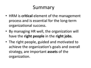 Summary
• HRM is critical element of the management
process and is essential for the long-term
organizational success.
• By managing HR well, the organization will
have the right people in the right jobs.
• The right people, guided and motivated to
achieve the organization’s goals and overall
strategy, are important assets of the
organization.
 