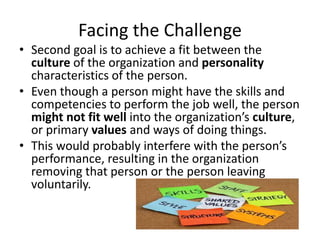 Facing the Challenge
• Second goal is to achieve a fit between the
culture of the organization and personality
characteristics of the person.
• Even though a person might have the skills and
competencies to perform the job well, the person
might not fit well into the organization’s culture,
or primary values and ways of doing things.
• This would probably interfere with the person’s
performance, resulting in the organization
removing that person or the person leaving
voluntarily.
 