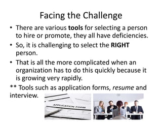 Facing the Challenge
• There are various tools for selecting a person
to hire or promote, they all have deficiencies.
• So, it is challenging to select the RIGHT
person.
• That is all the more complicated when an
organization has to do this quickly because it
is growing very rapidly.
** Tools such as application forms, resume and
interview.
 