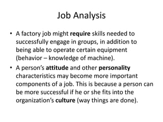 Job Analysis
• A factory job might require skills needed to
successfully engage in groups, in addition to
being able to operate certain equipment
(behavior – knowledge of machine).
• A person’s attitude and other personality
characteristics may become more important
components of a job. This is because a person can
be more successful if he or she fits into the
organization’s culture (way things are done).
 