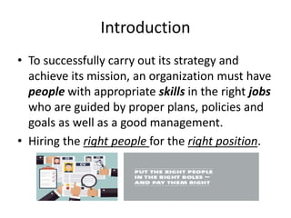 Introduction
• To successfully carry out its strategy and
achieve its mission, an organization must have
people with appropriate skills in the right jobs
who are guided by proper plans, policies and
goals as well as a good management.
• Hiring the right people for the right position.
 