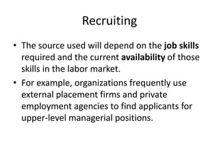 Recruiting
• The source used will depend on the job skills
required and the current availability of those
skills in the labor market.
• For example, organizations frequently use
external placement firms and private
employment agencies to find applicants for
upper-level managerial positions.
 