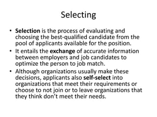 Selecting
• Selection is the process of evaluating and
choosing the best-qualified candidate from the
pool of applicants available for the position.
• It entails the exchange of accurate information
between employers and job candidates to
optimize the person to job match.
• Although organizations usually make these
decisions, applicants also self-select into
organizations that meet their requirements or
choose to not join or to leave organizations that
they think don’t meet their needs.
 