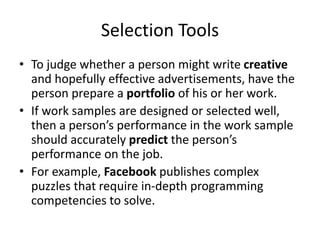 Selection Tools
• To judge whether a person might write creative
and hopefully effective advertisements, have the
person prepare a portfolio of his or her work.
• If work samples are designed or selected well,
then a person’s performance in the work sample
should accurately predict the person’s
performance on the job.
• For example, Facebook publishes complex
puzzles that require in-depth programming
competencies to solve.
 