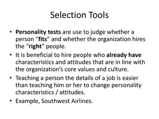 Selection Tools
• Personality tests are use to judge whether a
person “fits” and whether the organization hires
the “right” people.
• It is beneficial to hire people who already have
characteristics and attitudes that are in line with
the organization’s core values and culture.
• Teaching a person the details of a job is easier
than teaching him or her to change personality
characteristics / attitudes.
• Example, Southwest Airlines.
 