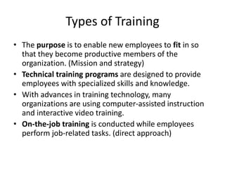 Types of Training
• The purpose is to enable new employees to fit in so
that they become productive members of the
organization. (Mission and strategy)
• Technical training programs are designed to provide
employees with specialized skills and knowledge.
• With advances in training technology, many
organizations are using computer-assisted instruction
and interactive video training.
• On-the-job training is conducted while employees
perform job-related tasks. (direct approach)
 