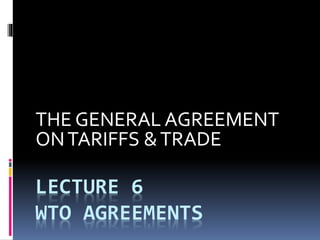 LECTURE 6
WTO AGREEMENTS
THE GENERAL AGREEMENT
ONTARIFFS &TRADE
 