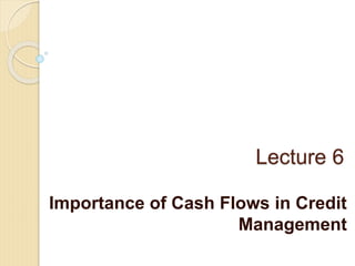 Lecture 6
Importance of Cash Flows in Credit
Management
 