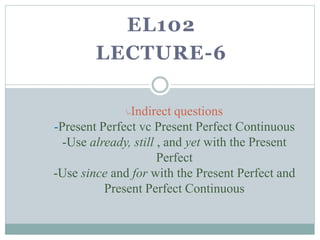 EL102
LECTURE-6
-Indirect questions
-Present Perfect vc Present Perfect Continuous
-Use already, still , and yet with the Present
Perfect
-Use since and for with the Present Perfect and
Present Perfect Continuous
 