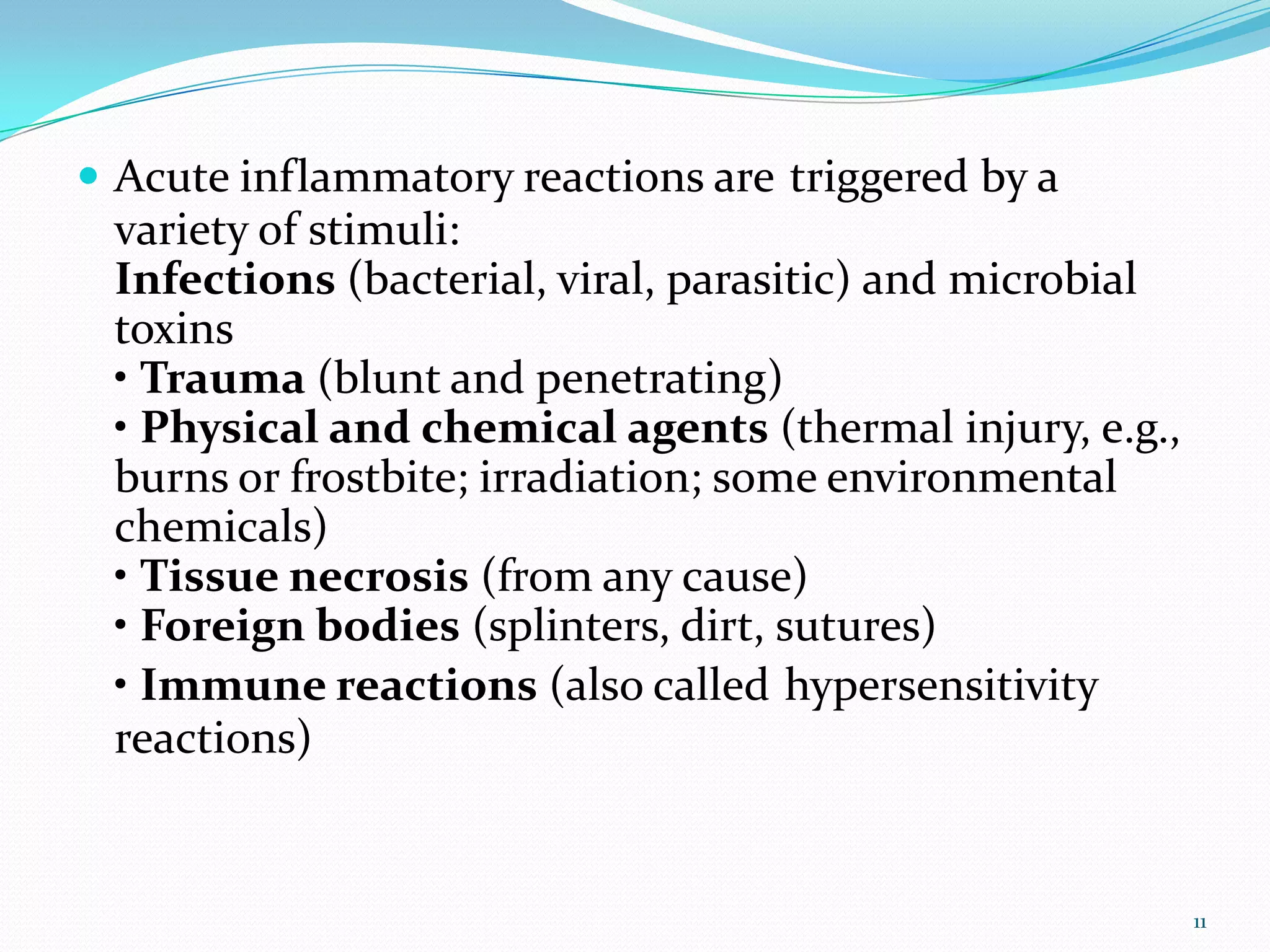  Acute inflammatory reactions are triggered by a
variety of stimuli:
Infections (bacterial, viral, parasitic) and microbial
toxins
• Trauma (blunt and penetrating)
• Physical and chemical agents (thermal injury, e.g.,
burns or frostbite; irradiation; some environmental
chemicals)
• Tissue necrosis (from any cause)
• Foreign bodies (splinters, dirt, sutures)
• Immune reactions (also called hypersensitivity
reactions)
11
 