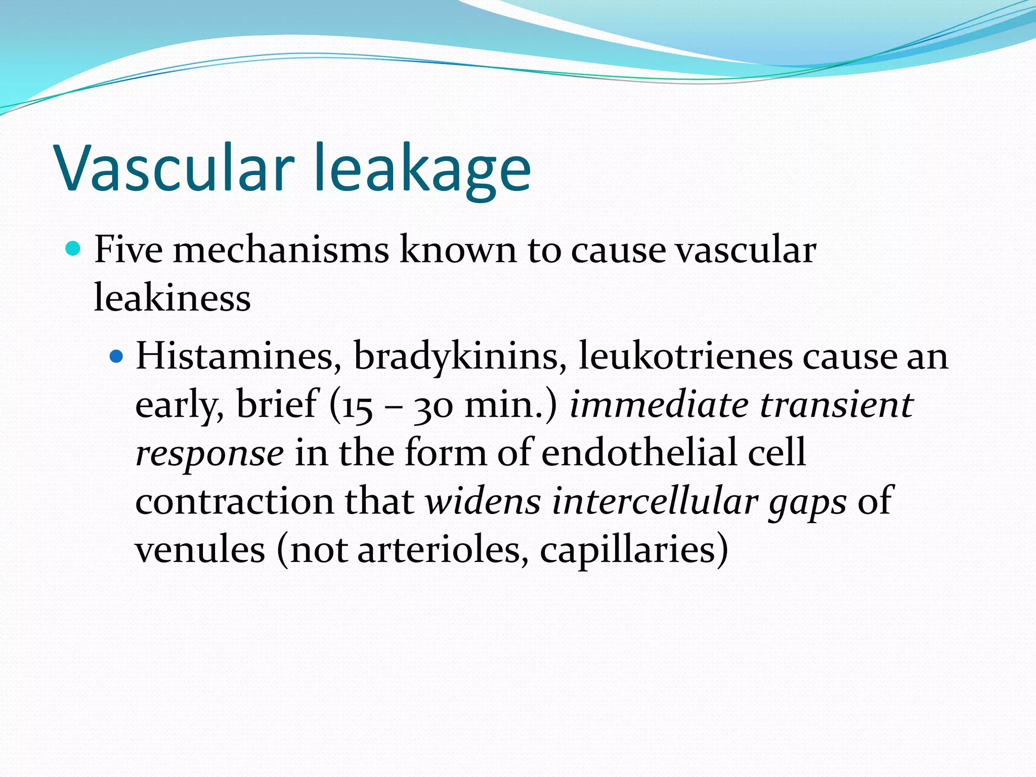 Vascular leakage
 Five mechanisms known to cause vascular
leakiness
 Histamines, bradykinins, leukotrienes cause an
early, brief (15 – 30 min.) immediate transient
response in the form of endothelial cell
contraction that widens intercellular gaps of
venules (not arterioles, capillaries)
 
