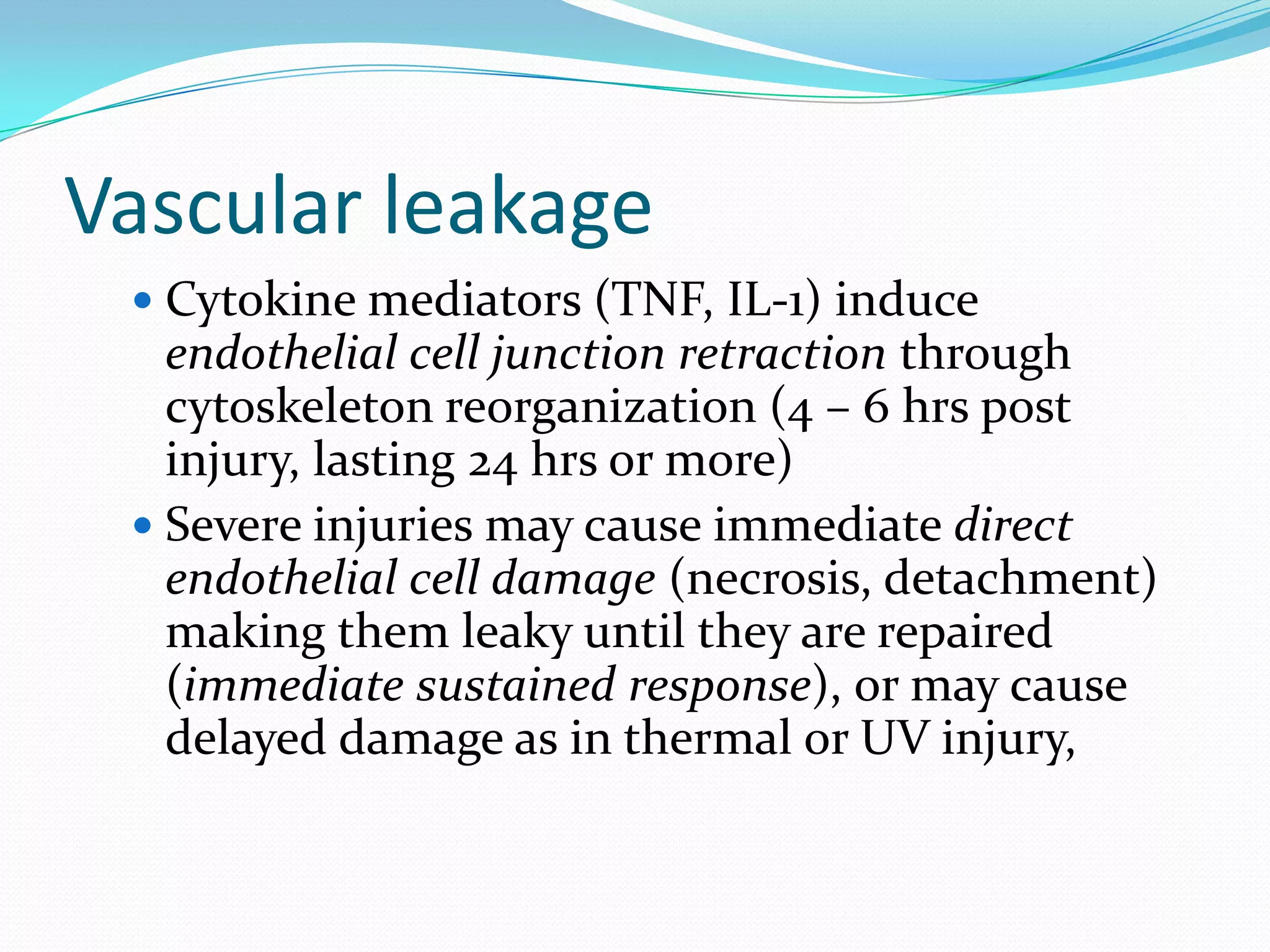 Vascular leakage
 Cytokine mediators (TNF, IL-1) induce
endothelial cell junction retraction through
cytoskeleton reorganization (4 – 6 hrs post
injury, lasting 24 hrs or more)
 Severe injuries may cause immediate direct
endothelial cell damage (necrosis, detachment)
making them leaky until they are repaired
(immediate sustained response), or may cause
delayed damage as in thermal or UV injury,
 