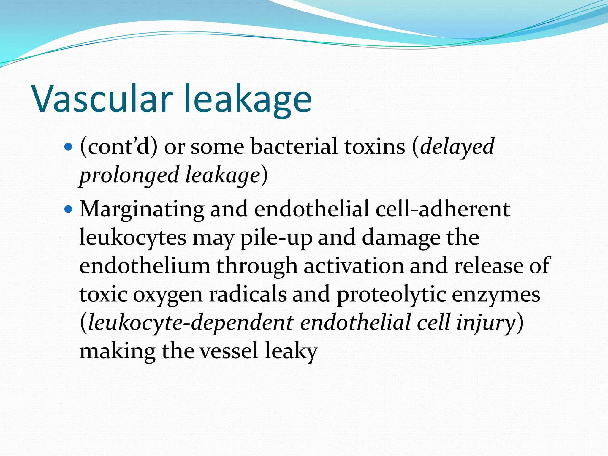 Vascular leakage
 (cont’d) or some bacterial toxins (delayed
prolonged leakage)
 Marginating and endothelial cell-adherent
leukocytes may pile-up and damage the
endothelium through activation and release of
toxic oxygen radicals and proteolytic enzymes
(leukocyte-dependent endothelial cell injury)
making the vessel leaky
 