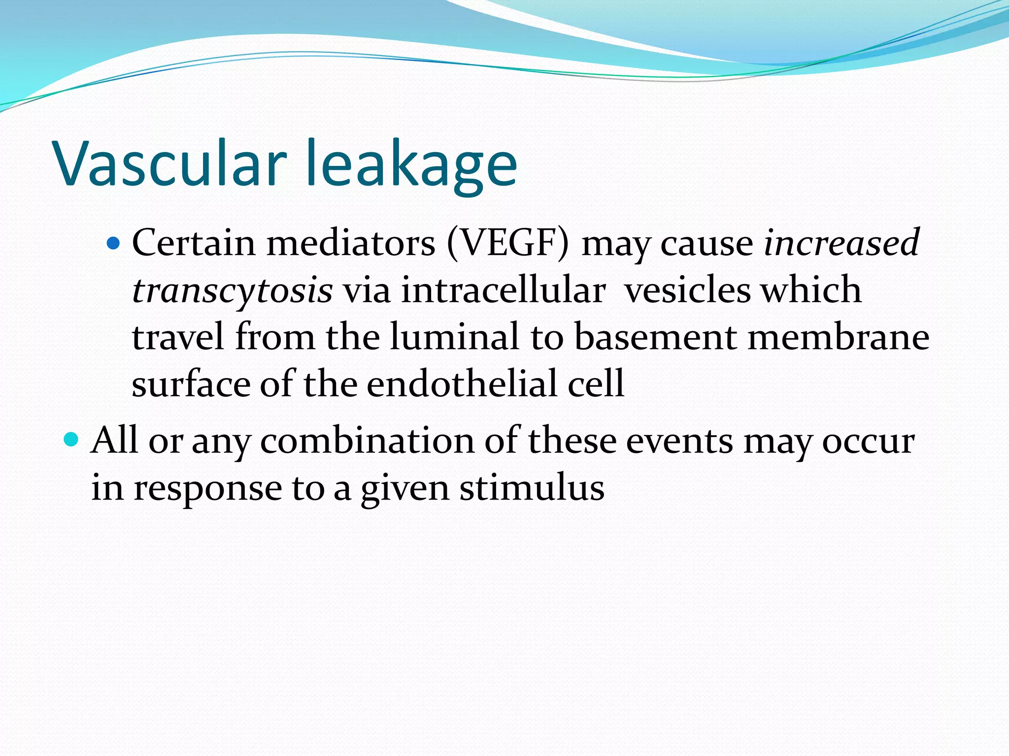 Vascular leakage
 Certain mediators (VEGF) may cause increased
transcytosis via intracellular vesicles which
travel from the luminal to basement membrane
surface of the endothelial cell
 All or any combination of these events may occur
in response to a given stimulus
 