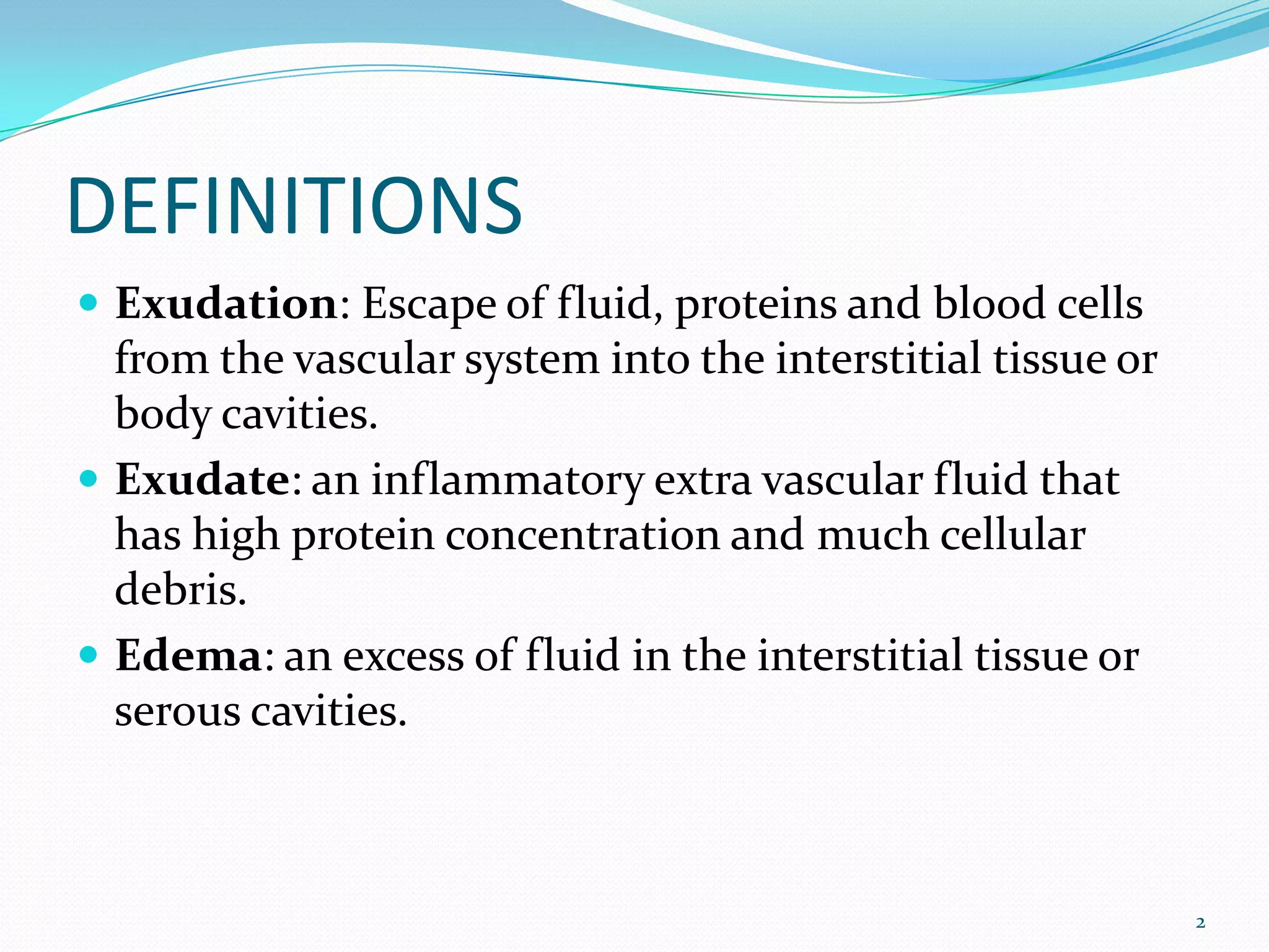DEFINITIONS
 Exudation: Escape of fluid, proteins and blood cells
from the vascular system into the interstitial tissue or
body cavities.
 Exudate: an inflammatory extra vascular fluid that
has high protein concentration and much cellular
debris.
 Edema: an excess of fluid in the interstitial tissue or
serous cavities.
2
 