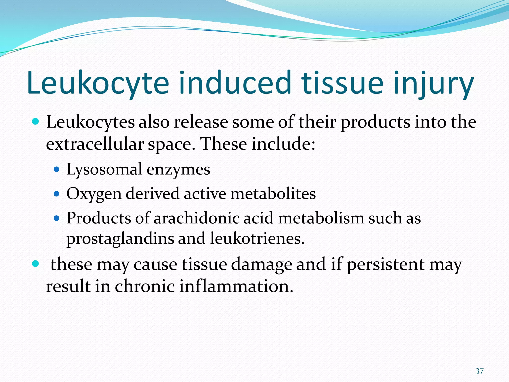 Leukocyte induced tissue injury
 Leukocytes also release some of their products into the
extracellular space. These include:
 Lysosomal enzymes
 Oxygen derived active metabolites
 Products of arachidonic acid metabolism such as
prostaglandins and leukotrienes.
 these may cause tissue damage and if persistent may
result in chronic inflammation.
37
 