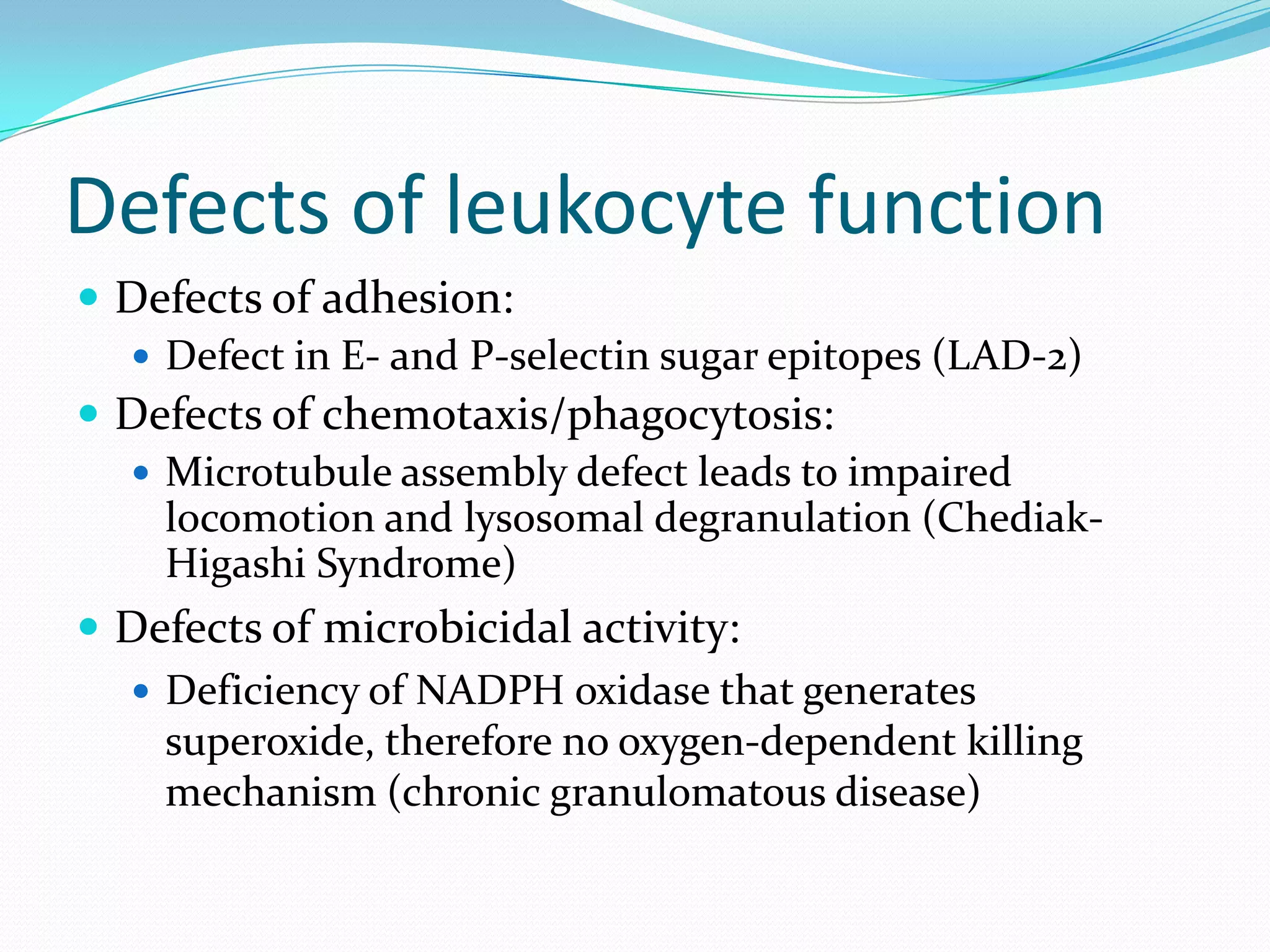 Defects of leukocyte function
 Defects of adhesion:
 Defect in E- and P-selectin sugar epitopes (LAD-2)
 Defects of chemotaxis/phagocytosis:
 Microtubule assembly defect leads to impaired
locomotion and lysosomal degranulation (Chediak-
Higashi Syndrome)
 Defects of microbicidal activity:
 Deficiency of NADPH oxidase that generates
superoxide, therefore no oxygen-dependent killing
mechanism (chronic granulomatous disease)
 