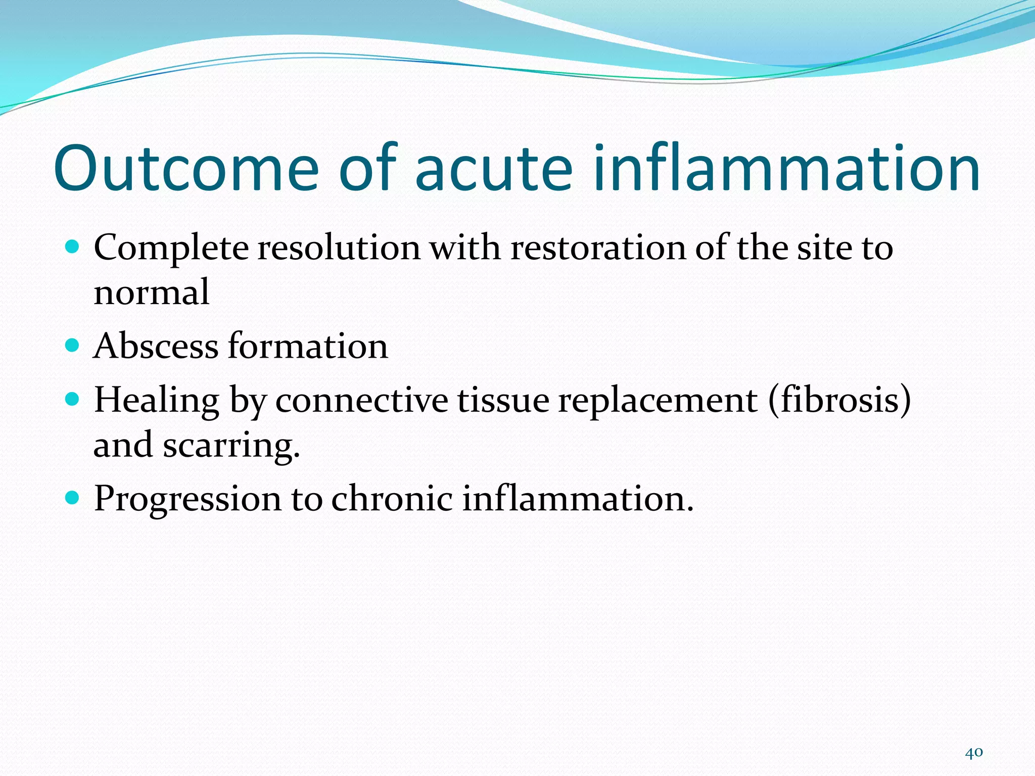 Outcome of acute inflammation
 Complete resolution with restoration of the site to
normal
 Abscess formation
 Healing by connective tissue replacement (fibrosis)
and scarring.
 Progression to chronic inflammation.
40
 