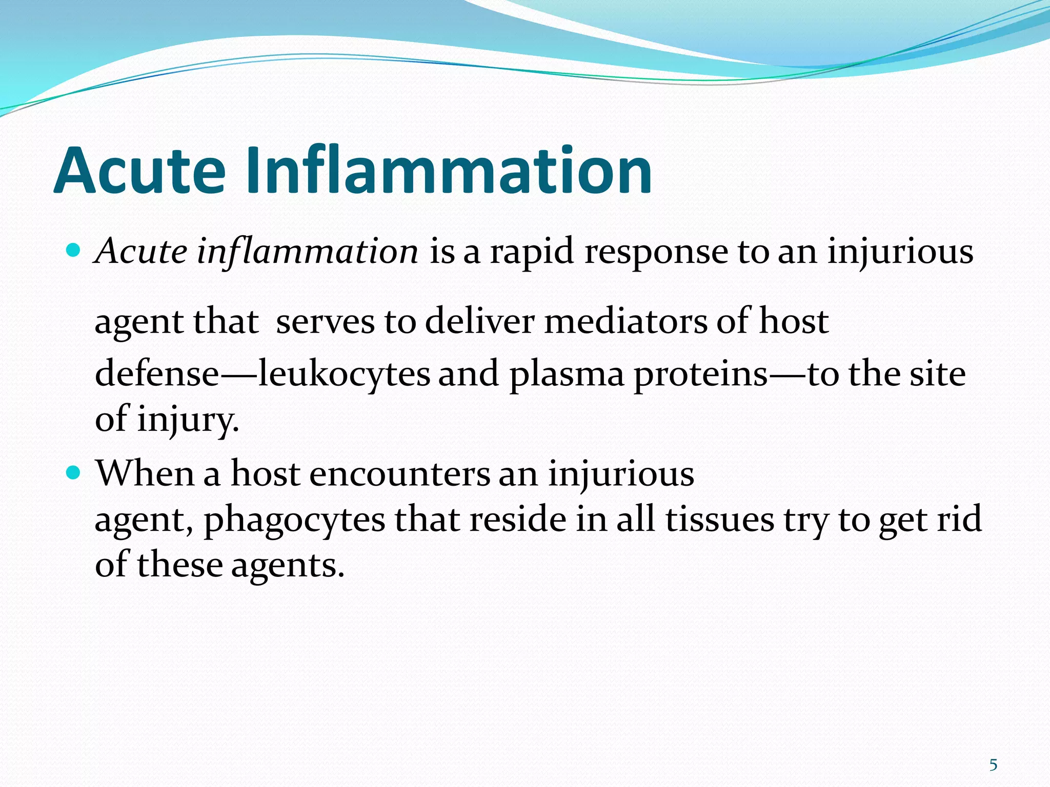 Acute Inflammation
 Acute inflammation is a rapid response to an injurious
agent that serves to deliver mediators of host
defense—leukocytes and plasma proteins—to the site
of injury.
 When a host encounters an injurious
agent, phagocytes that reside in all tissues try to get rid
of these agents.
5
 