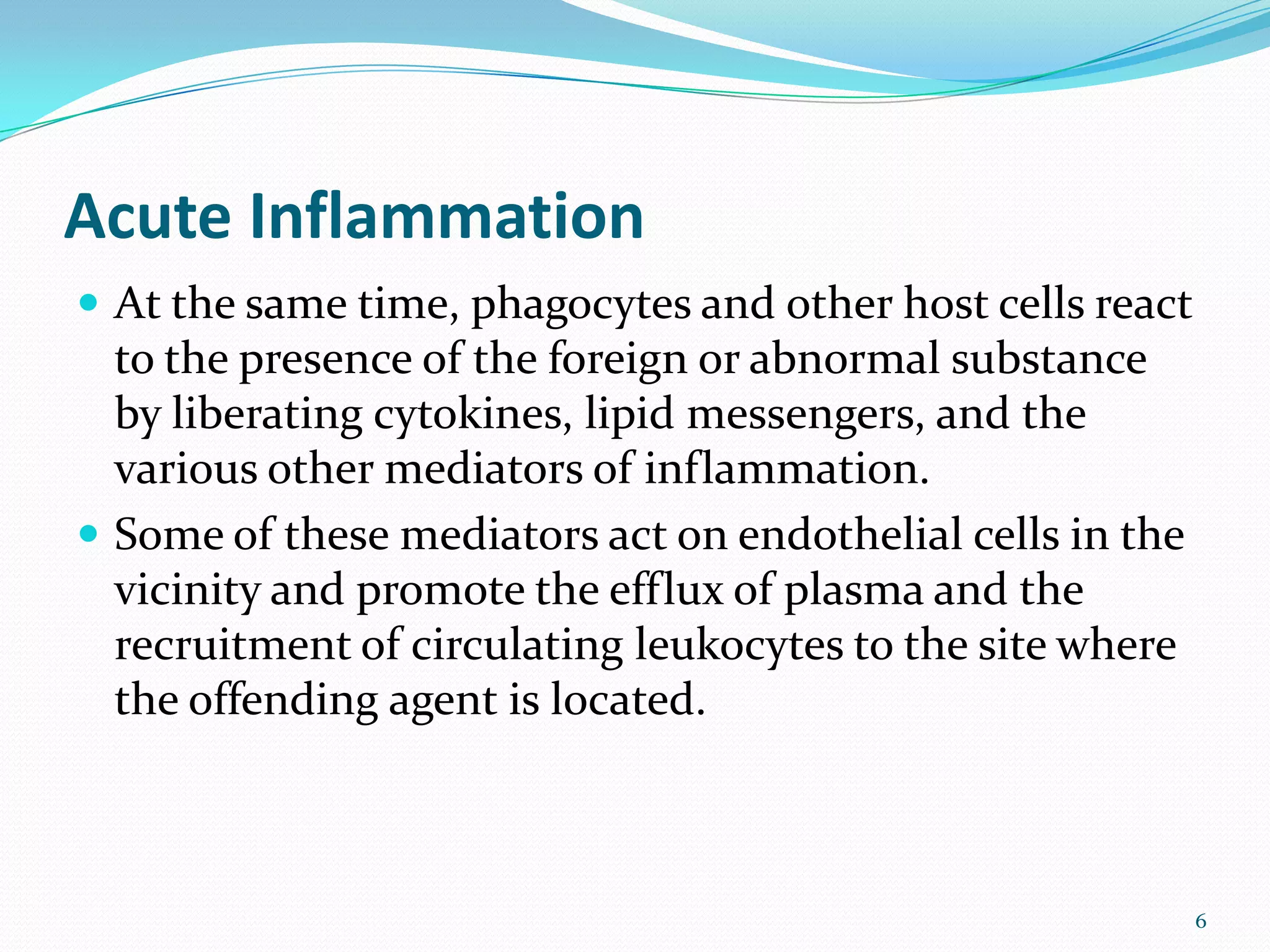 Acute Inflammation
 At the same time, phagocytes and other host cells react
to the presence of the foreign or abnormal substance
by liberating cytokines, lipid messengers, and the
various other mediators of inflammation.
 Some of these mediators act on endothelial cells in the
vicinity and promote the efflux of plasma and the
recruitment of circulating leukocytes to the site where
the offending agent is located.
6
 