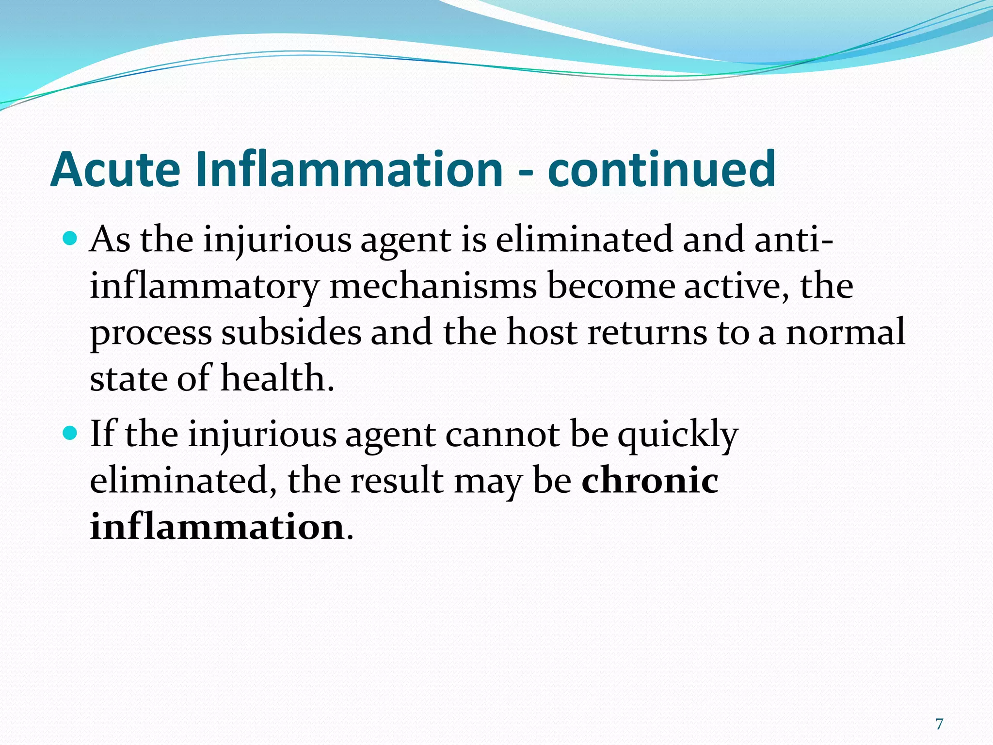 Acute Inflammation - continued
 As the injurious agent is eliminated and anti-
inflammatory mechanisms become active, the
process subsides and the host returns to a normal
state of health.
 If the injurious agent cannot be quickly
eliminated, the result may be chronic
inflammation.
7
 