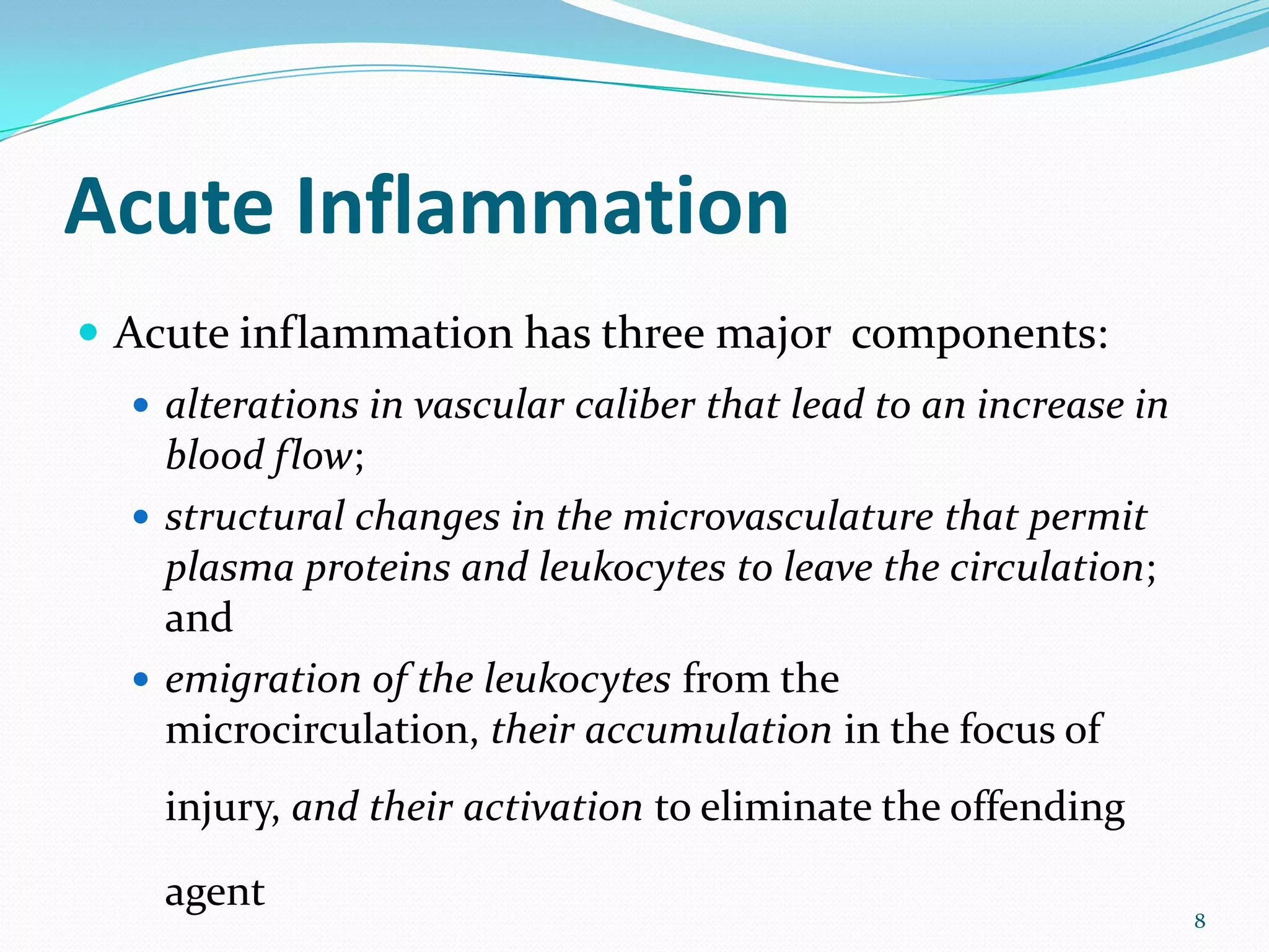 Acute Inflammation
 Acute inflammation has three major components:
 alterations in vascular caliber that lead to an increase in
blood flow;
 structural changes in the microvasculature that permit
plasma proteins and leukocytes to leave the circulation;
and
 emigration of the leukocytes from the
microcirculation, their accumulation in the focus of
injury, and their activation to eliminate the offending
agent
8
 