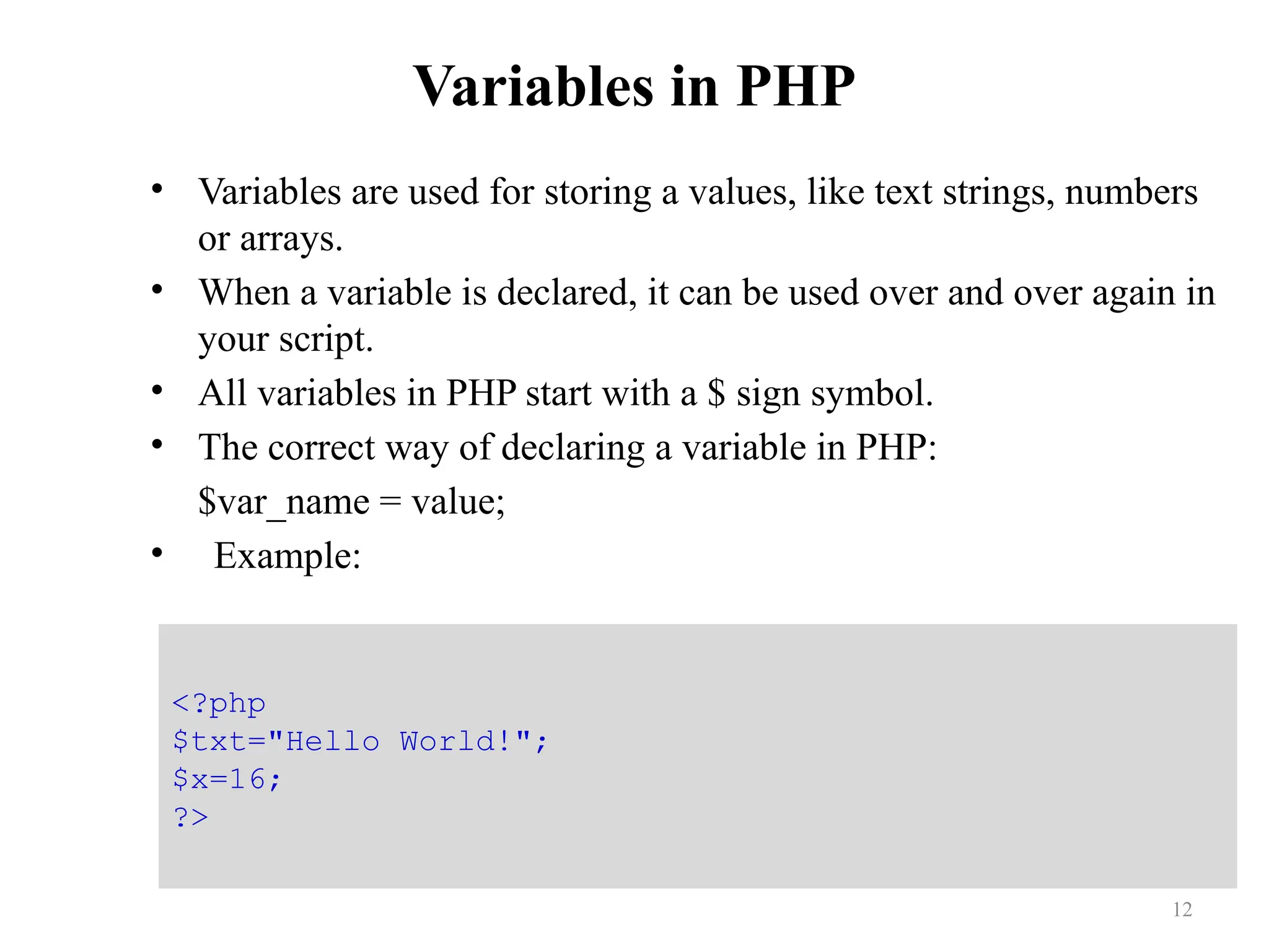 Variables in PHP
• Variables are used for storing a values, like text strings, numbers
or arrays.
• When a variable is declared, it can be used over and over again in
your script.
• All variables in PHP start with a $ sign symbol.
• The correct way of declaring a variable in PHP:
$var_name = value;
• Example:
12
<?php
$txt="Hello World!";
$x=16;
?>
 