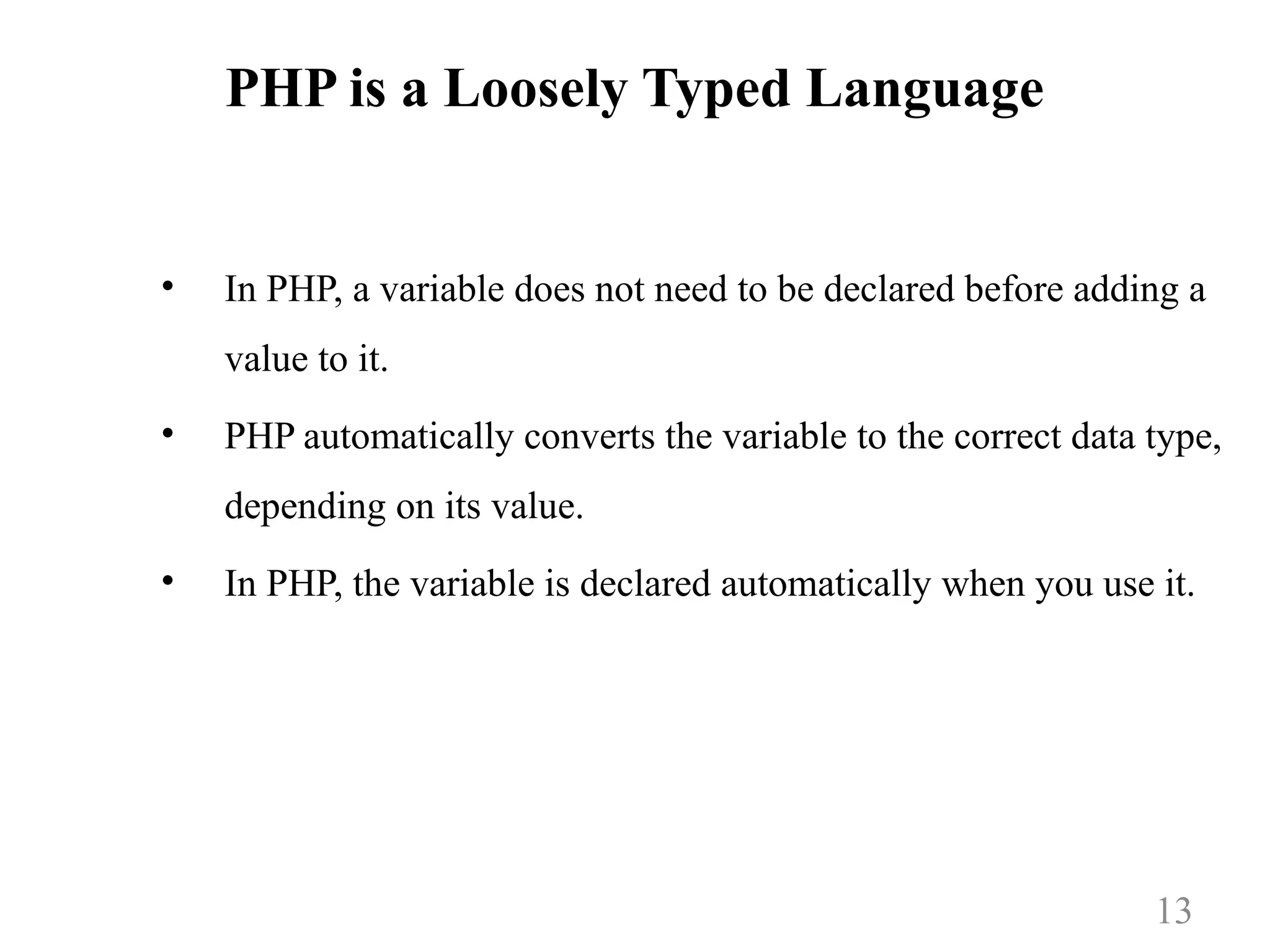 PHP is a Loosely Typed Language
• In PHP, a variable does not need to be declared before adding a
value to it.
• PHP automatically converts the variable to the correct data type,
depending on its value.
• In PHP, the variable is declared automatically when you use it.
13
 