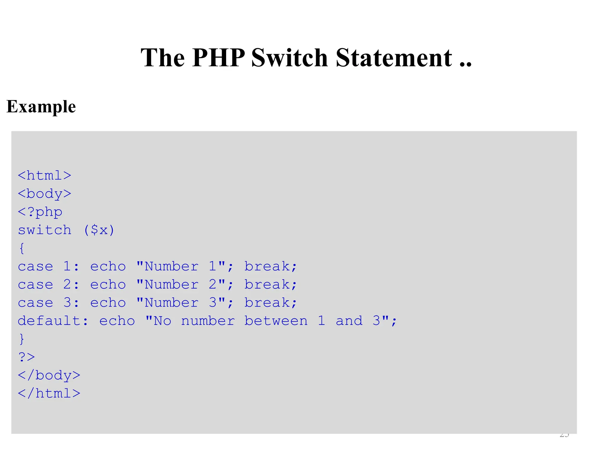 The PHP Switch Statement ..
Example
25
<html>
<body>
<?php
switch ($x)
{
case 1: echo "Number 1"; break;
case 2: echo "Number 2"; break;
case 3: echo "Number 3"; break;
default: echo "No number between 1 and 3";
}
?>
</body>
</html>
 