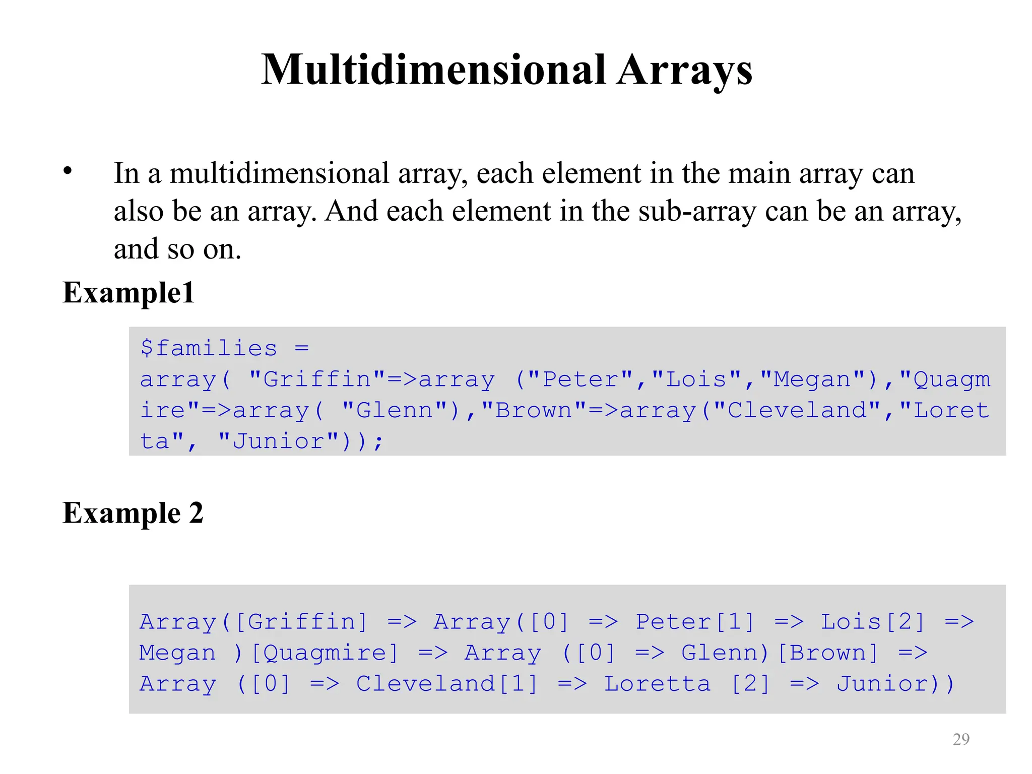 Multidimensional Arrays
• In a multidimensional array, each element in the main array can
also be an array. And each element in the sub-array can be an array,
and so on.
Example1
Example 2
29
$families =
array( "Griffin"=>array ("Peter","Lois","Megan"),"Quagm
ire"=>array( "Glenn"),"Brown"=>array("Cleveland","Loret
ta", "Junior"));
Array([Griffin] => Array([0] => Peter[1] => Lois[2] =>
Megan )[Quagmire] => Array ([0] => Glenn)[Brown] =>
Array ([0] => Cleveland[1] => Loretta [2] => Junior))
 