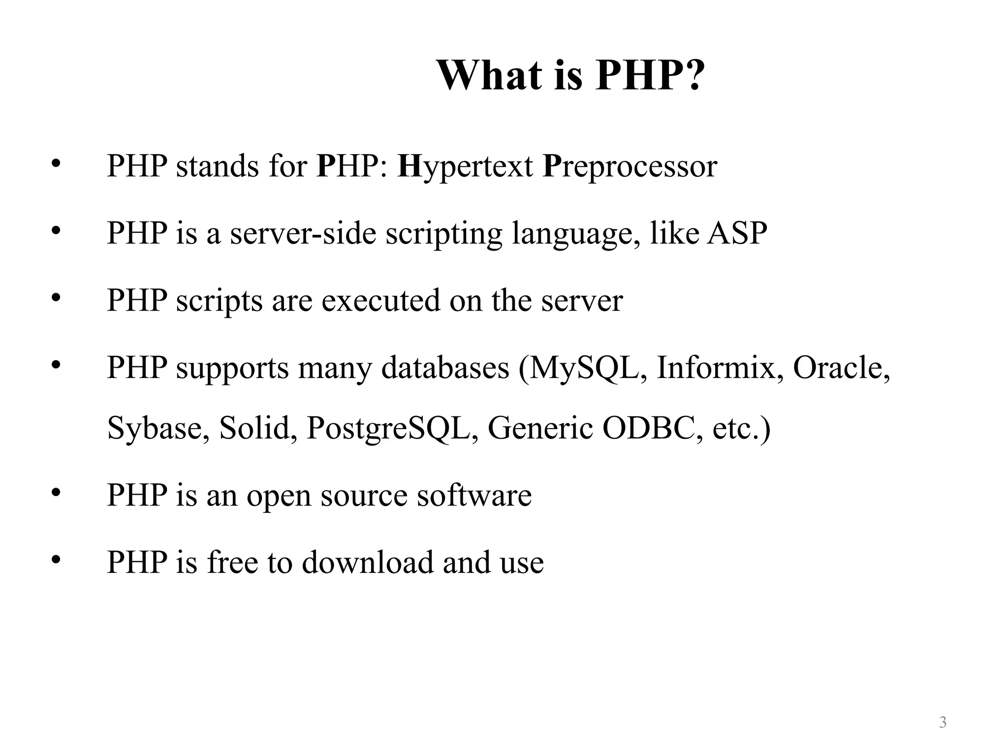 What is PHP?
• PHP stands for PHP: Hypertext Preprocessor
• PHP is a server-side scripting language, like ASP
• PHP scripts are executed on the server
• PHP supports many databases (MySQL, Informix, Oracle,
Sybase, Solid, PostgreSQL, Generic ODBC, etc.)
• PHP is an open source software
• PHP is free to download and use
3
 