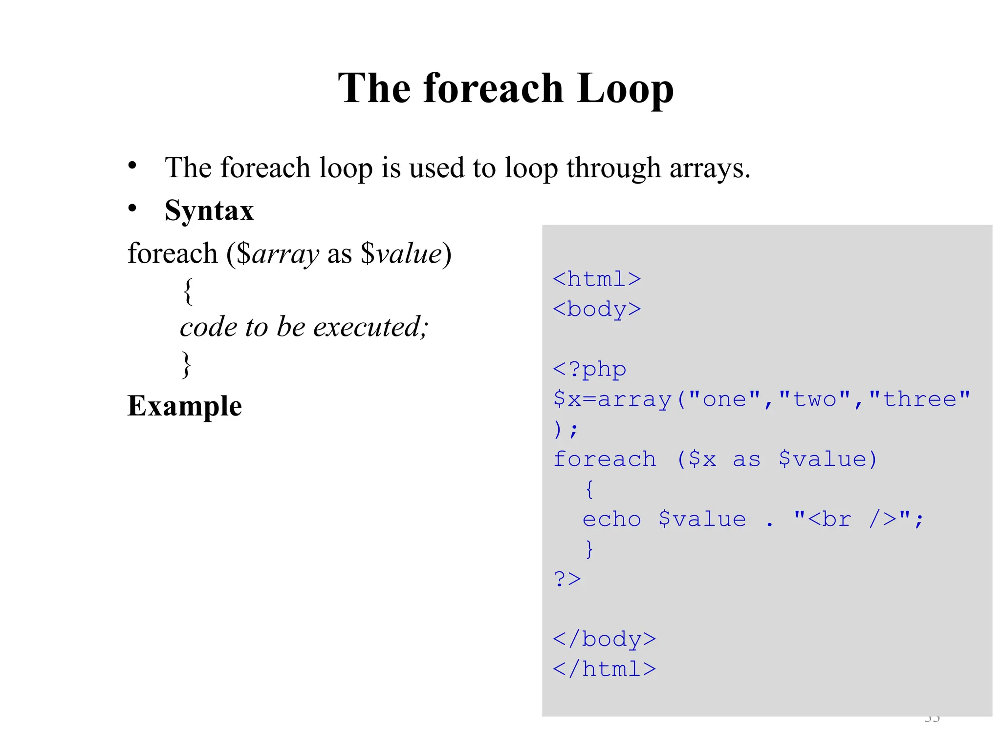 The foreach Loop
• The foreach loop is used to loop through arrays.
• Syntax
foreach ($array as $value)
{
code to be executed;
}
Example
33
<html>
<body>
<?php
$x=array("one","two","three"
);
foreach ($x as $value)
{
echo $value . "<br />";
}
?>
</body>
</html>
 