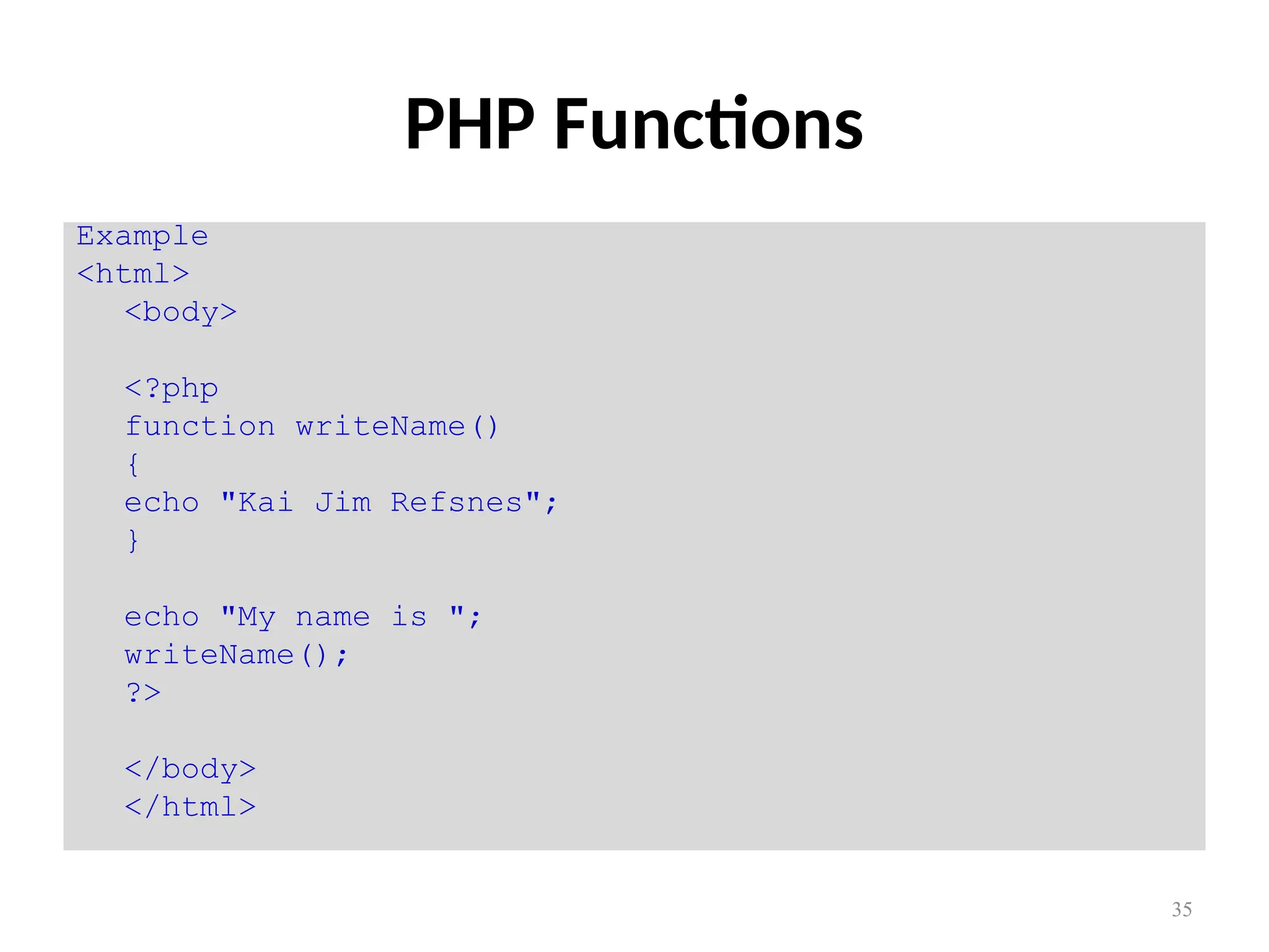 35
PHP Functions
Example
<html>
<body>
<?php
function writeName()
{
echo "Kai Jim Refsnes";
}
echo "My name is ";
writeName();
?>
</body>
</html>
 