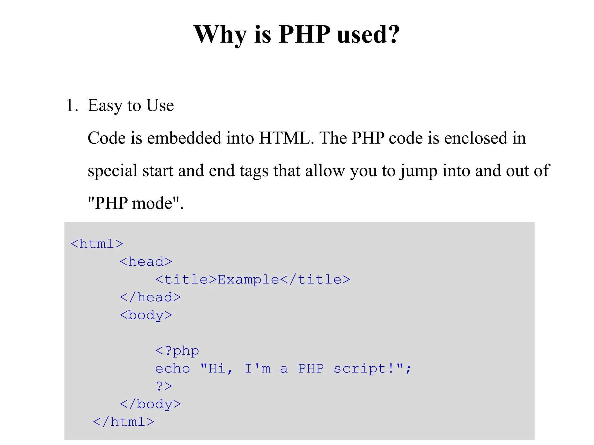 Why is PHP used?
1. Easy to Use
Code is embedded into HTML. The PHP code is enclosed in
special start and end tags that allow you to jump into and out of
"PHP mode".
<html>
<head>
<title>Example</title>
</head>
<body>
<?php
echo "Hi, I'm a PHP script!";
?>
</body>
</html>
 