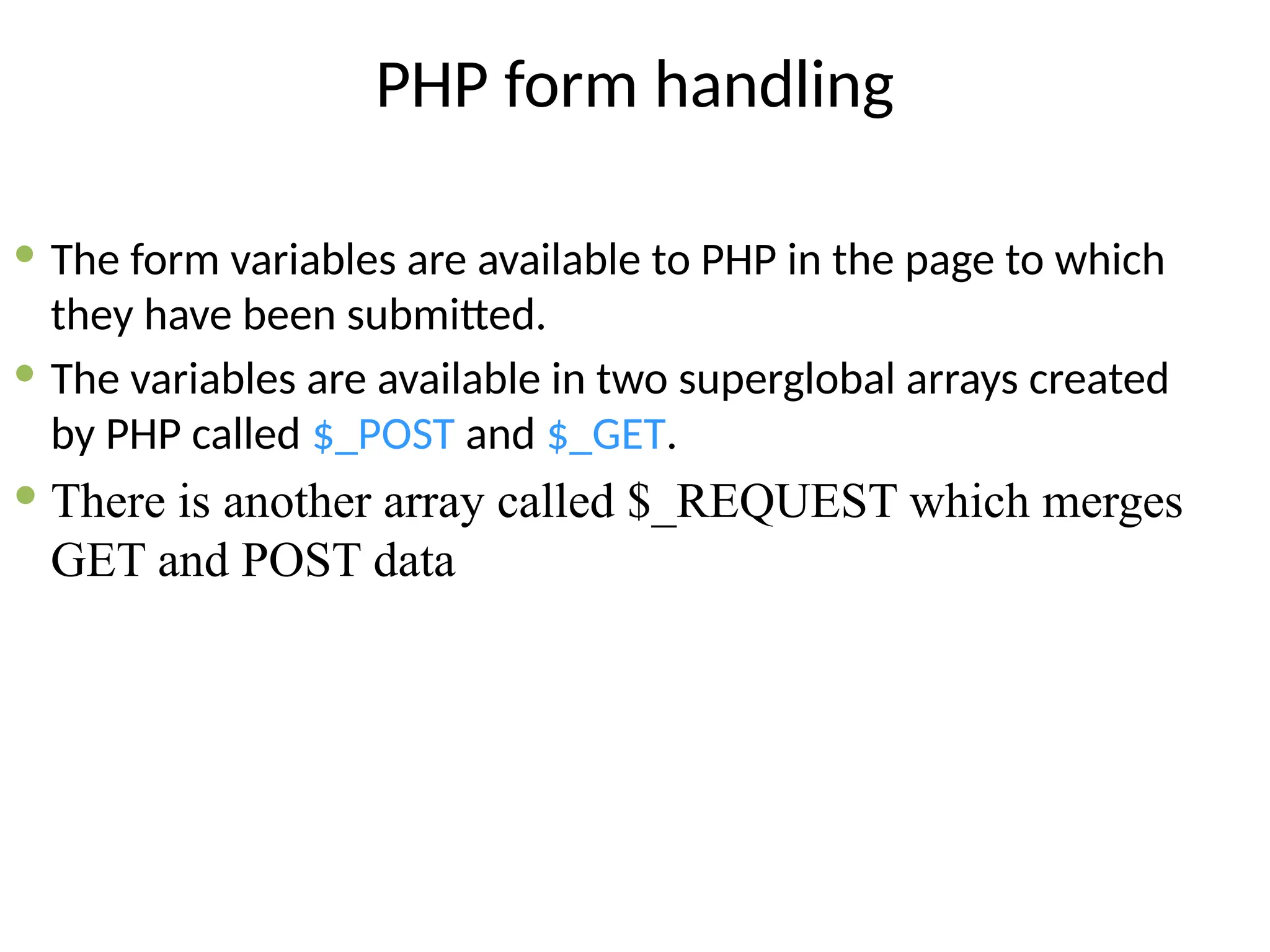PHP form handling
 The form variables are available to PHP in the page to which
they have been submitted.
 The variables are available in two superglobal arrays created
by PHP called $_POST and $_GET.
 There is another array called $_REQUEST which merges
GET and POST data
 