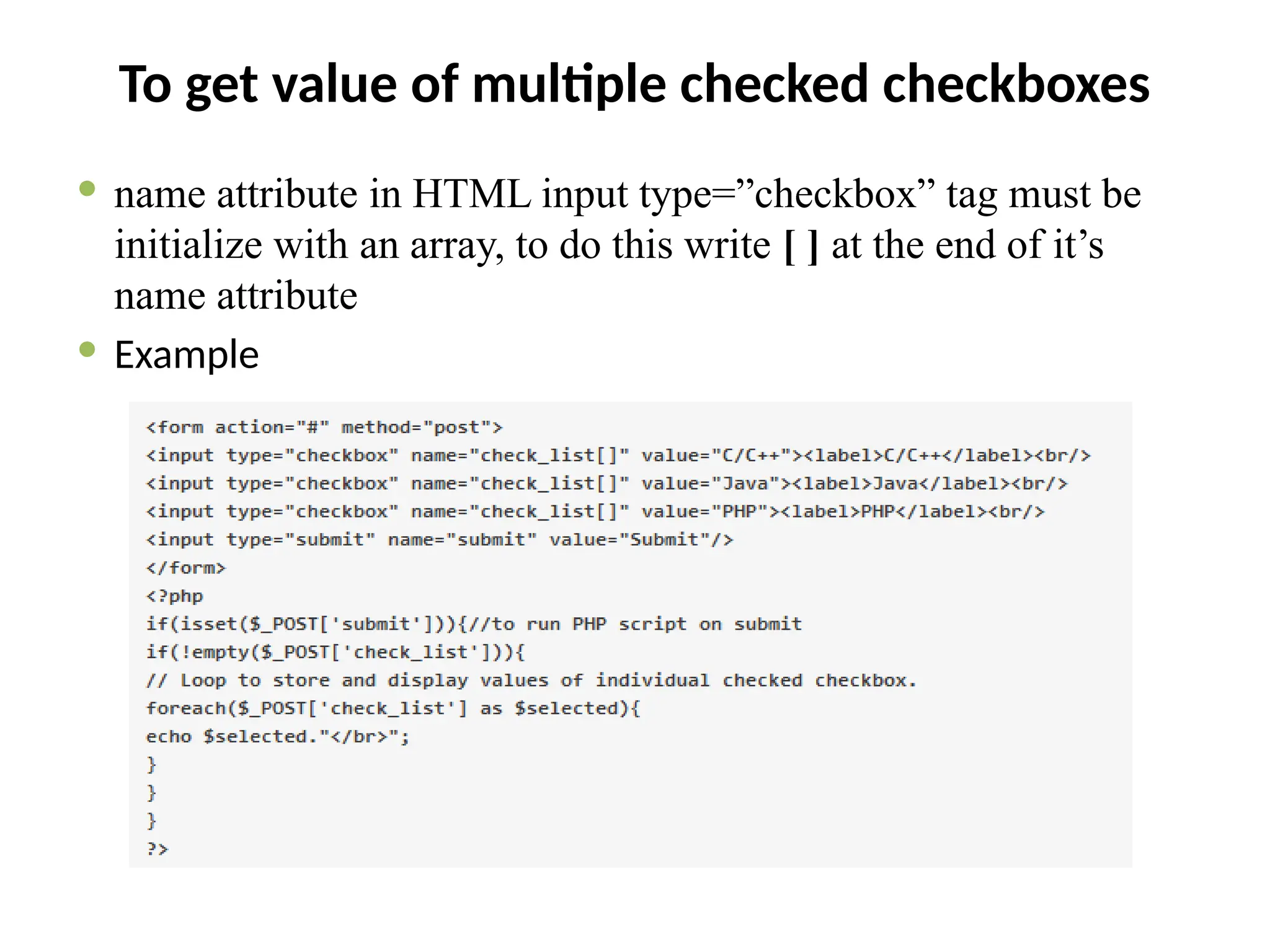 To get value of multiple checked checkboxes
 name attribute in HTML input type=”checkbox” tag must be
initialize with an array, to do this write [ ] at the end of it’s
name attribute
 Example
 