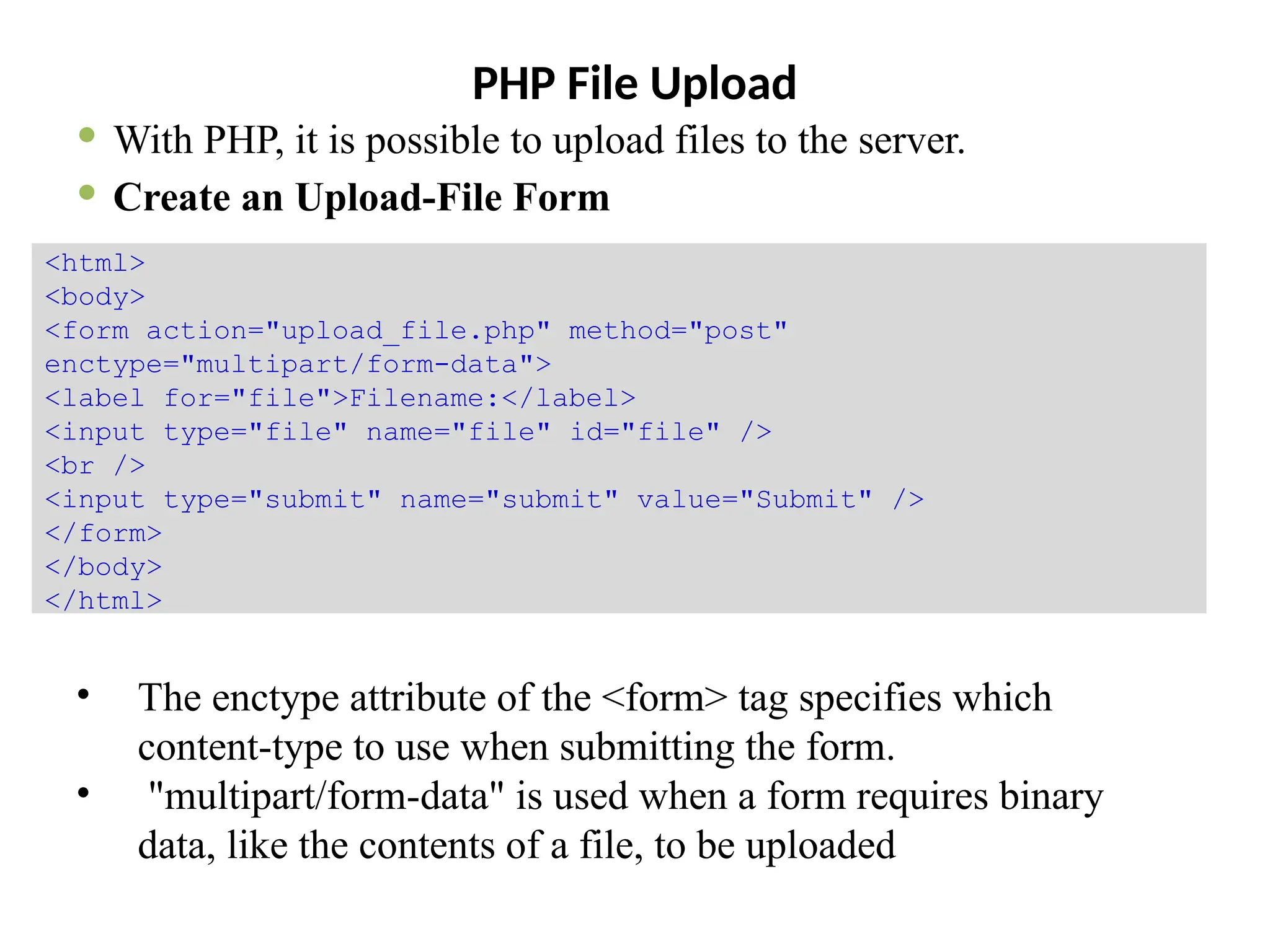 PHP File Upload
 With PHP, it is possible to upload files to the server.
 Create an Upload-File Form
• The enctype attribute of the <form> tag specifies which
content-type to use when submitting the form.
• "multipart/form-data" is used when a form requires binary
data, like the contents of a file, to be uploaded
<html>
<body>
<form action="upload_file.php" method="post"
enctype="multipart/form-data">
<label for="file">Filename:</label>
<input type="file" name="file" id="file" />
<br />
<input type="submit" name="submit" value="Submit" />
</form>
</body>
</html>
 