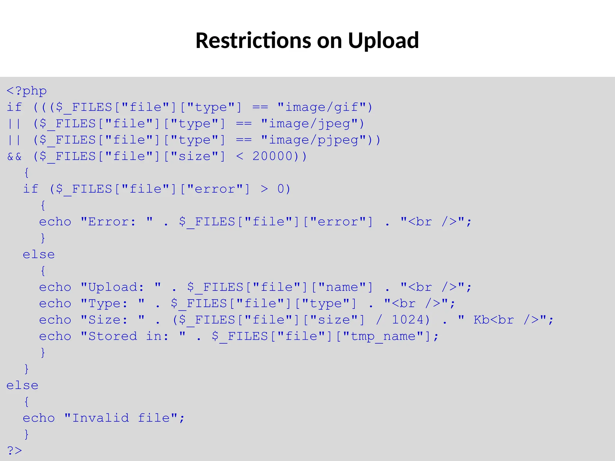 Restrictions on Upload
<?php
if ((($_FILES["file"]["type"] == "image/gif")
|| ($_FILES["file"]["type"] == "image/jpeg")
|| ($_FILES["file"]["type"] == "image/pjpeg"))
&& ($_FILES["file"]["size"] < 20000))
{
if ($_FILES["file"]["error"] > 0)
{
echo "Error: " . $_FILES["file"]["error"] . "<br />";
}
else
{
echo "Upload: " . $_FILES["file"]["name"] . "<br />";
echo "Type: " . $_FILES["file"]["type"] . "<br />";
echo "Size: " . ($_FILES["file"]["size"] / 1024) . " Kb<br />";
echo "Stored in: " . $_FILES["file"]["tmp_name"];
}
}
else
{
echo "Invalid file";
}
?>
 