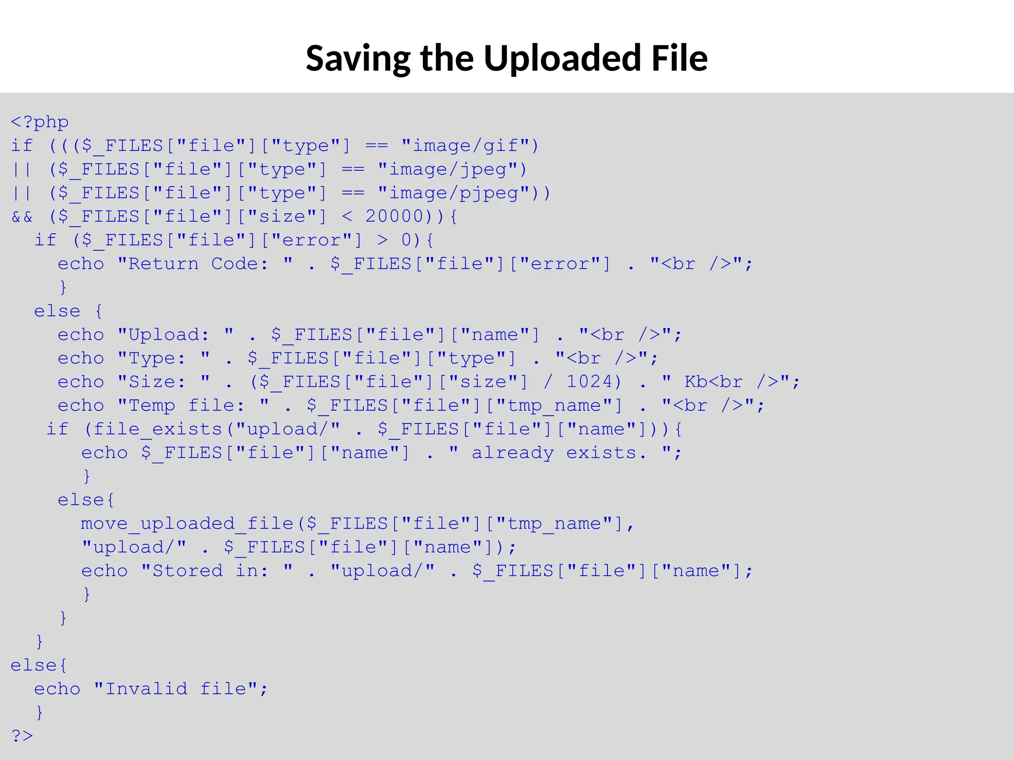 Saving the Uploaded File
<?php
if ((($_FILES["file"]["type"] == "image/gif")
|| ($_FILES["file"]["type"] == "image/jpeg")
|| ($_FILES["file"]["type"] == "image/pjpeg"))
&& ($_FILES["file"]["size"] < 20000)){
if ($_FILES["file"]["error"] > 0){
echo "Return Code: " . $_FILES["file"]["error"] . "<br />";
}
else {
echo "Upload: " . $_FILES["file"]["name"] . "<br />";
echo "Type: " . $_FILES["file"]["type"] . "<br />";
echo "Size: " . ($_FILES["file"]["size"] / 1024) . " Kb<br />";
echo "Temp file: " . $_FILES["file"]["tmp_name"] . "<br />";
if (file_exists("upload/" . $_FILES["file"]["name"])){
echo $_FILES["file"]["name"] . " already exists. ";
}
else{
move_uploaded_file($_FILES["file"]["tmp_name"],
"upload/" . $_FILES["file"]["name"]);
echo "Stored in: " . "upload/" . $_FILES["file"]["name"];
}
}
}
else{
echo "Invalid file";
}
?>
 