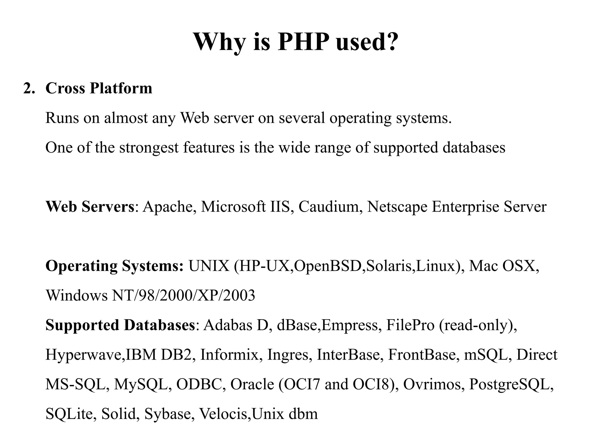 Why is PHP used?
2. Cross Platform
Runs on almost any Web server on several operating systems.
One of the strongest features is the wide range of supported databases
Web Servers: Apache, Microsoft IIS, Caudium, Netscape Enterprise Server
Operating Systems: UNIX (HP-UX,OpenBSD,Solaris,Linux), Mac OSX,
Windows NT/98/2000/XP/2003
Supported Databases: Adabas D, dBase,Empress, FilePro (read-only),
Hyperwave,IBM DB2, Informix, Ingres, InterBase, FrontBase, mSQL, Direct
MS-SQL, MySQL, ODBC, Oracle (OCI7 and OCI8), Ovrimos, PostgreSQL,
SQLite, Solid, Sybase, Velocis,Unix dbm
 