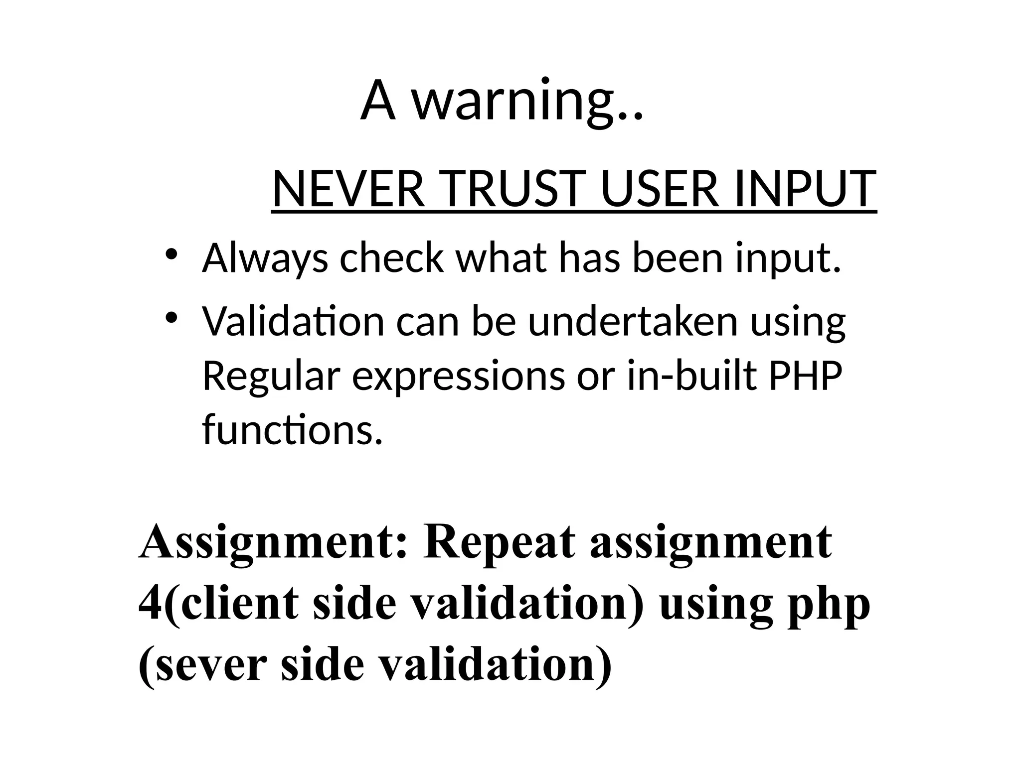 A warning..
NEVER TRUST USER INPUT
• Always check what has been input.
• Validation can be undertaken using
Regular expressions or in-built PHP
functions.
Assignment: Repeat assignment
4(client side validation) using php
(sever side validation)
 