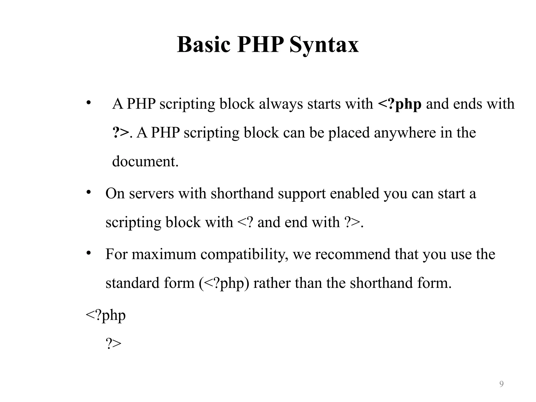 Basic PHP Syntax
• A PHP scripting block always starts with <?php and ends with
?>. A PHP scripting block can be placed anywhere in the
document.
• On servers with shorthand support enabled you can start a
scripting block with <? and end with ?>.
• For maximum compatibility, we recommend that you use the
standard form (<?php) rather than the shorthand form.
<?php
?>
9
 