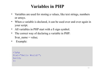 Variables in PHP
• Variables are used for storing a values, like text strings, numbers
or arrays.
• When a variable is declared, it can be used over and over again in
your script.
• All variables in PHP start with a $ sign symbol.
• The correct way of declaring a variable in PHP:
$var_name = value;
• Example:
12
<?php
$txt="Hello World!";
$x=16;
?>
 